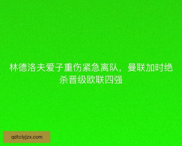 林德洛夫爱子重伤紧急离队，曼联加时绝杀晋级欧联四强