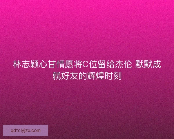 林志颖心甘情愿将C位留给杰伦 默默成就好友的辉煌时刻