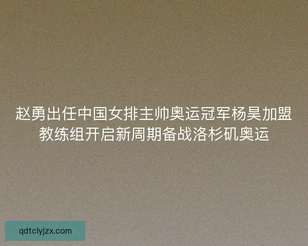 赵勇出任中国女排主帅奥运冠军杨昊加盟教练组开启新周期备战洛杉矶奥运