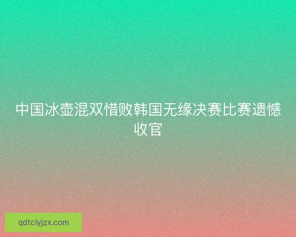 中国冰壶混双惜败韩国无缘决赛比赛遗憾收官