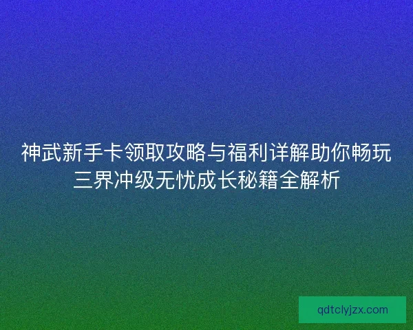 神武新手卡领取攻略与福利详解助你畅玩三界冲级无忧成长秘籍全解析